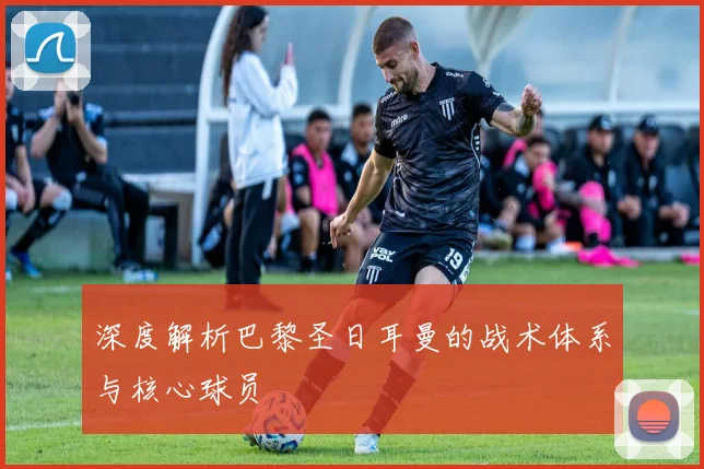 深度解析巴黎圣日耳曼的战术体系与核心球员