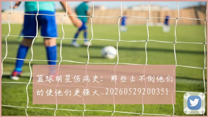 篮球明星伤病史:那些击不倒他们的使他们更强大_20260529200351