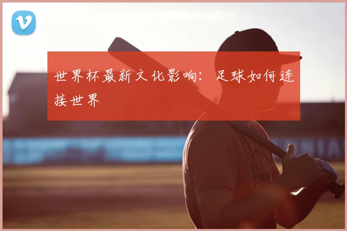 世界杯最新文化影响：足球如何连接世界