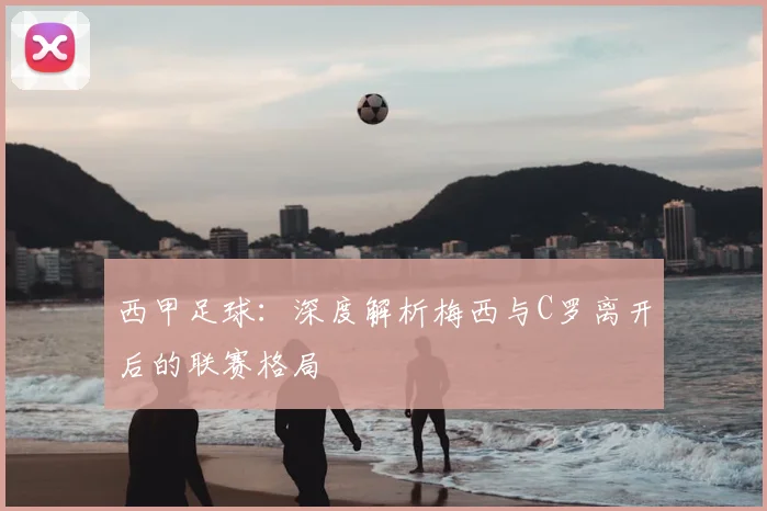 西甲足球:深度解析梅西与C罗离开后的联赛格局