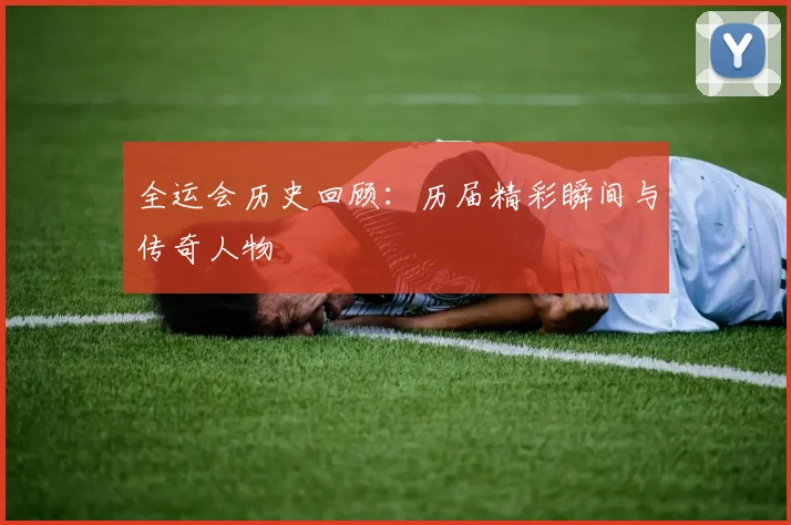 全运会历史回顾:历届精彩瞬间与传奇人物