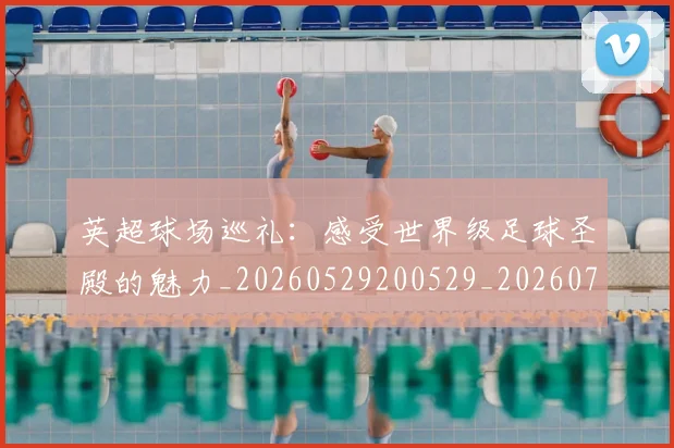 英超球场巡礼：感受世界级足球圣殿的魅力_20260529200529_20260702174131