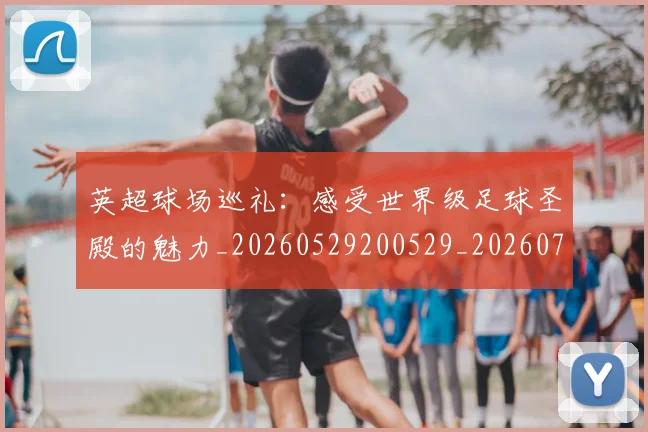 英超球场巡礼：感受世界级足球圣殿的魅力_20260529200529_20260702174131