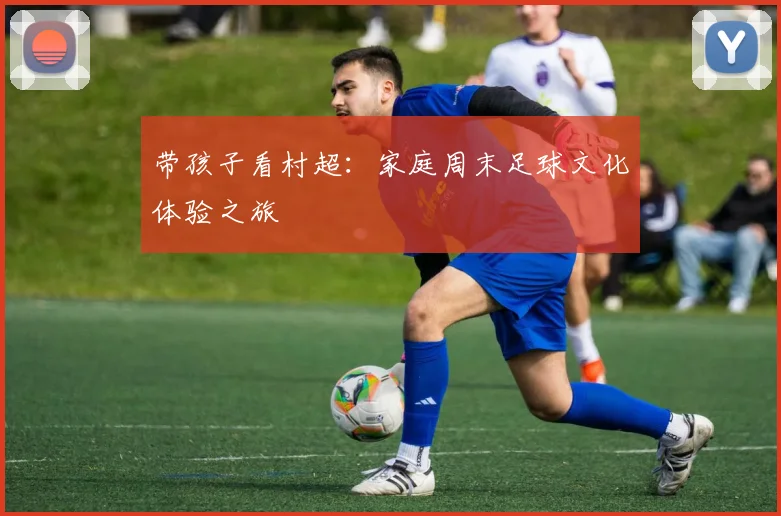 带孩子看村超：家庭周末足球文化体验之旅