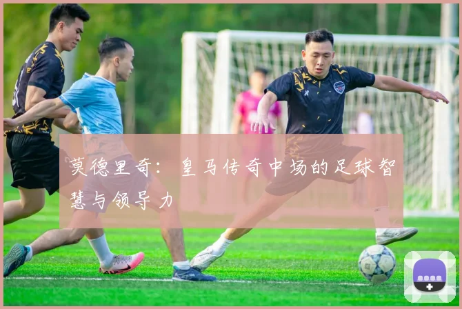 莫德里奇:皇马传奇中场的足球智慧与领导力
