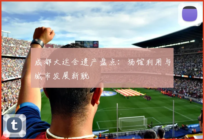 成都大运会遗产盘点：场馆利用与城市发展新貌