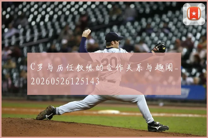 C罗与历任教练的合作关系与趣闻_20260526125143