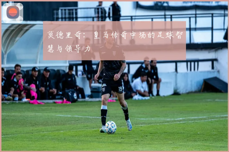 莫德里奇:皇马传奇中场的足球智慧与领导力