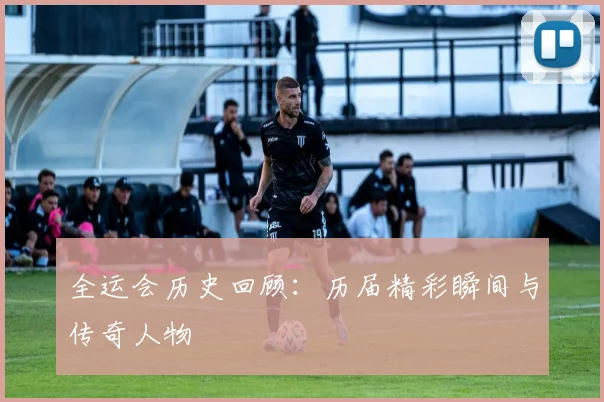 全运会历史回顾:历届精彩瞬间与传奇人物