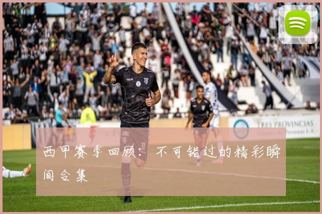 西甲赛季回顾：不可错过的精彩瞬间合集