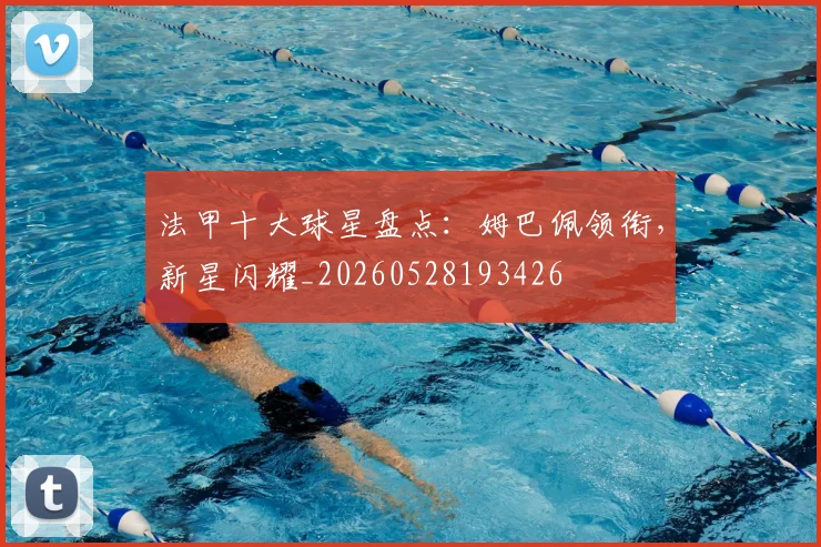 法甲十大球星盘点：姆巴佩领衔，新星闪耀_20260528193426