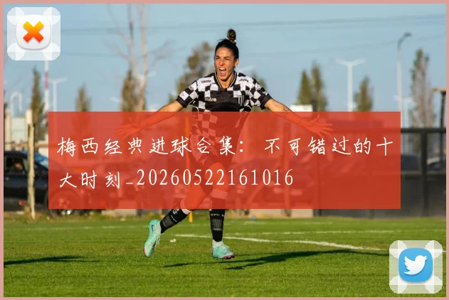 梅西经典进球合集:不可错过的十大时刻_20260522161016