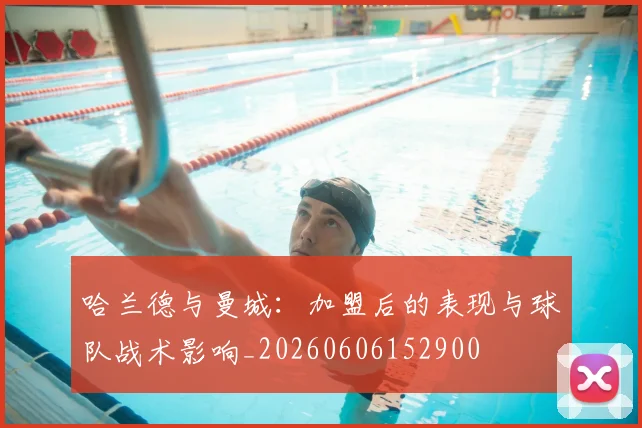 哈兰德与曼城：加盟后的表现与球队战术影响_20260606152900