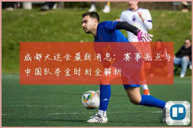 成都大运会最新消息:赛事亮点与中国队夺金时刻全解析