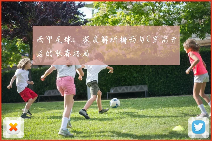 西甲足球：深度解析梅西与C罗离开后的联赛格局