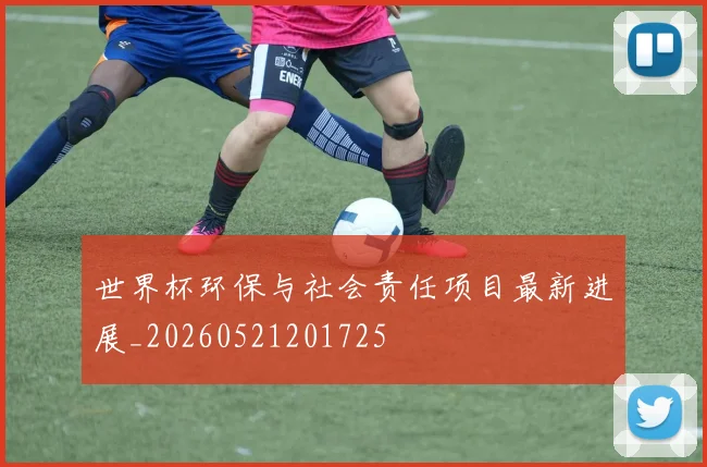 世界杯环保与社会责任项目最新进展_20260521201725