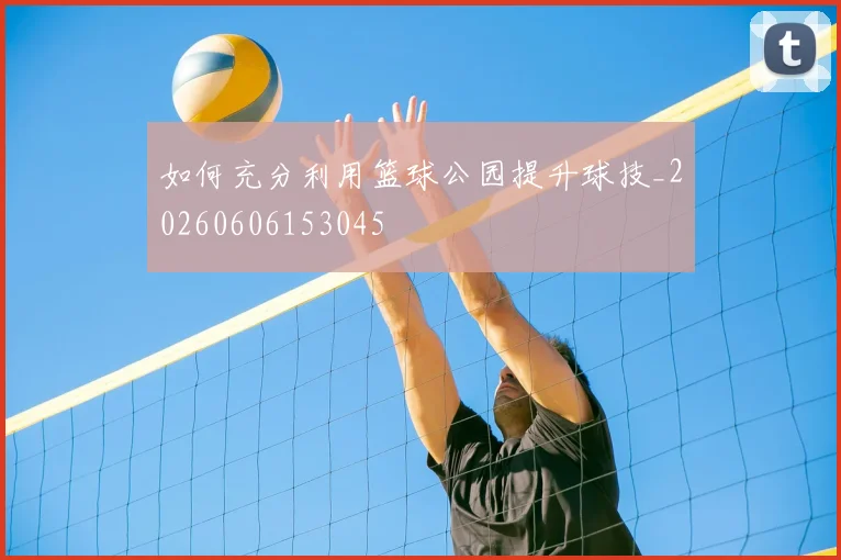 如何充分利用篮球公园提升球技_20260606153045