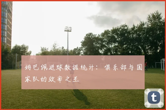 姆巴佩进球数据统计：俱乐部与国家队的效率之王