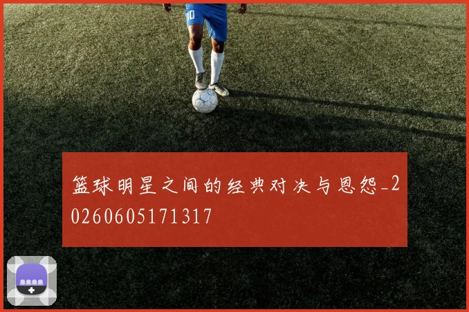 篮球明星之间的经典对决与恩怨_20260605171317