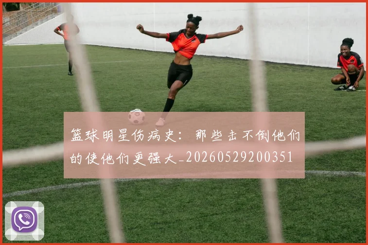 篮球明星伤病史：那些击不倒他们的使他们更强大_20260529200351