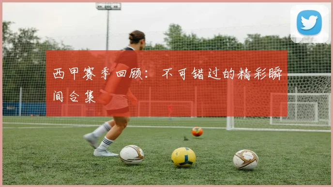 西甲赛季回顾:不可错过的精彩瞬间合集