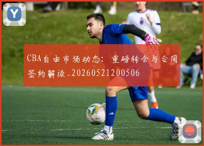 CBA自由市场动态:重磅转会与合同签约解读_20260521200506